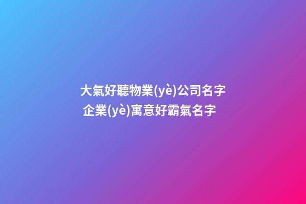 大氣好聽物業(yè)公司名字 企業(yè)寓意好霸氣名字